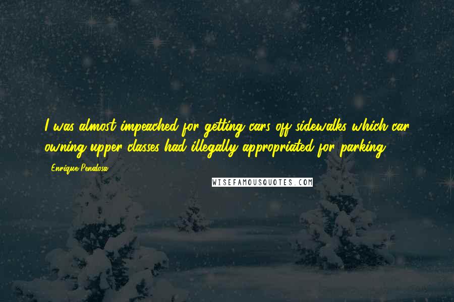 Enrique Penalosa Quotes: I was almost impeached for getting cars off sidewalks which car owning upper classes had illegally appropriated for parking.