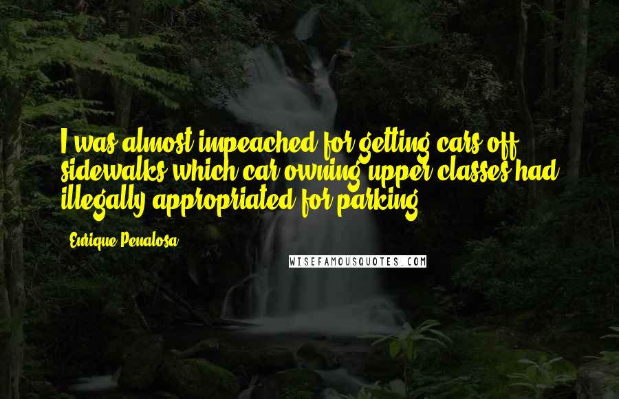 Enrique Penalosa Quotes: I was almost impeached for getting cars off sidewalks which car owning upper classes had illegally appropriated for parking.