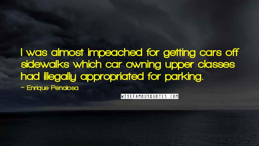 Enrique Penalosa Quotes: I was almost impeached for getting cars off sidewalks which car owning upper classes had illegally appropriated for parking.