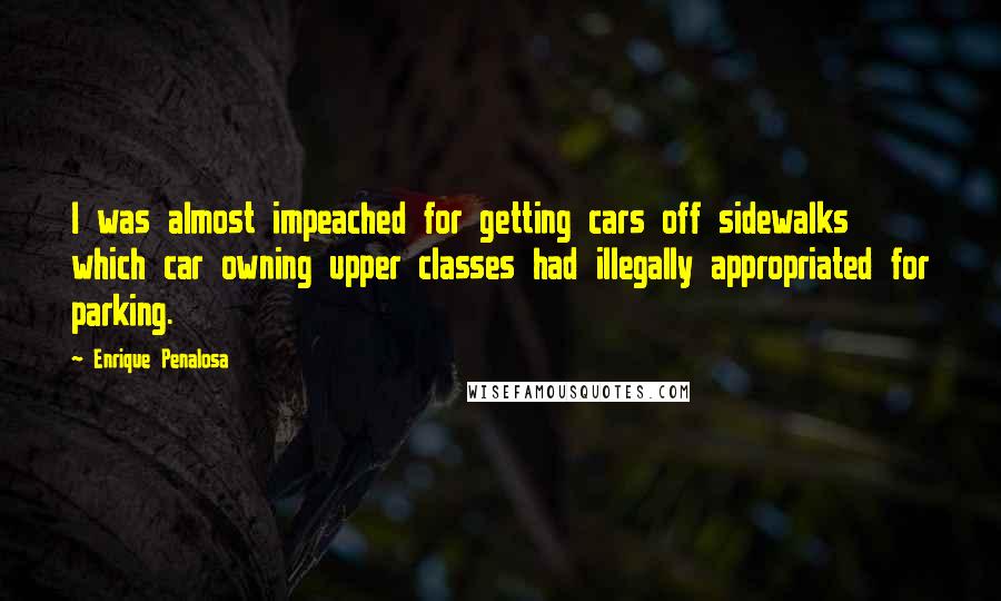 Enrique Penalosa Quotes: I was almost impeached for getting cars off sidewalks which car owning upper classes had illegally appropriated for parking.