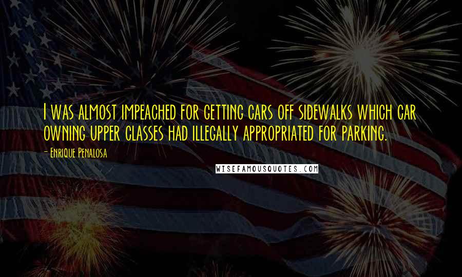 Enrique Penalosa Quotes: I was almost impeached for getting cars off sidewalks which car owning upper classes had illegally appropriated for parking.