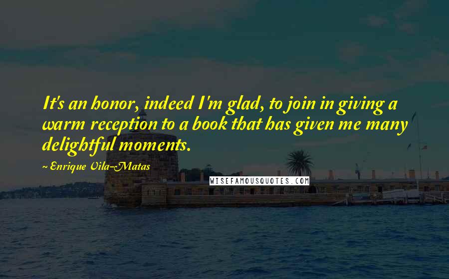 Enrique Vila-Matas Quotes: It's an honor, indeed I'm glad, to join in giving a warm reception to a book that has given me many delightful moments.