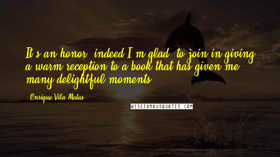 Enrique Vila-Matas Quotes: It's an honor, indeed I'm glad, to join in giving a warm reception to a book that has given me many delightful moments.