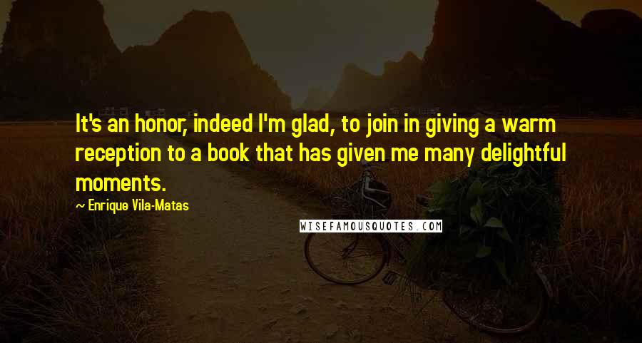 Enrique Vila-Matas Quotes: It's an honor, indeed I'm glad, to join in giving a warm reception to a book that has given me many delightful moments.