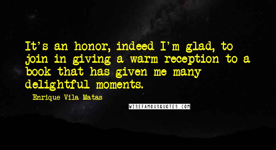 Enrique Vila-Matas Quotes: It's an honor, indeed I'm glad, to join in giving a warm reception to a book that has given me many delightful moments.