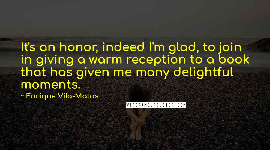 Enrique Vila-Matas Quotes: It's an honor, indeed I'm glad, to join in giving a warm reception to a book that has given me many delightful moments.