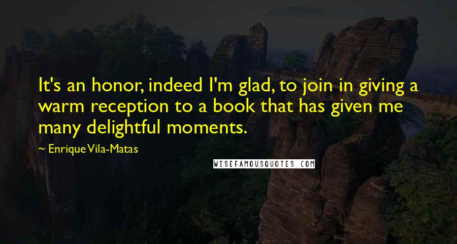 Enrique Vila-Matas Quotes: It's an honor, indeed I'm glad, to join in giving a warm reception to a book that has given me many delightful moments.