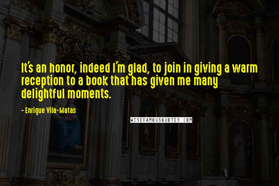 Enrique Vila-Matas Quotes: It's an honor, indeed I'm glad, to join in giving a warm reception to a book that has given me many delightful moments.