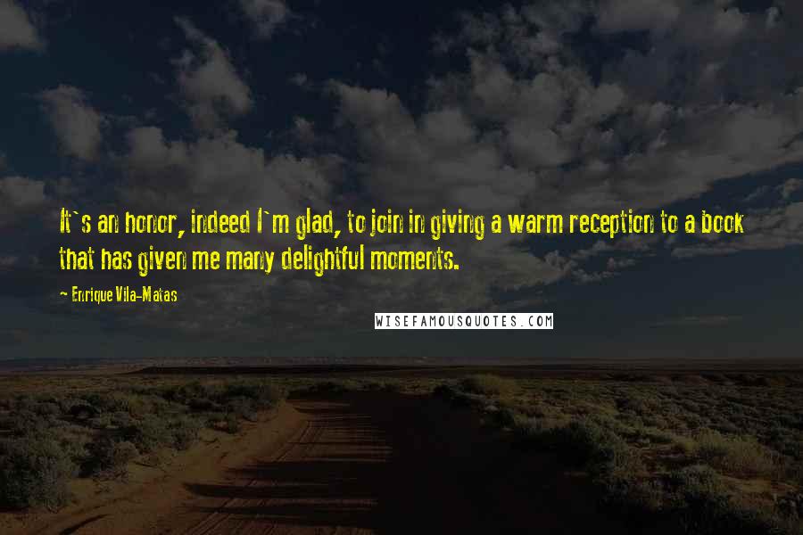 Enrique Vila-Matas Quotes: It's an honor, indeed I'm glad, to join in giving a warm reception to a book that has given me many delightful moments.