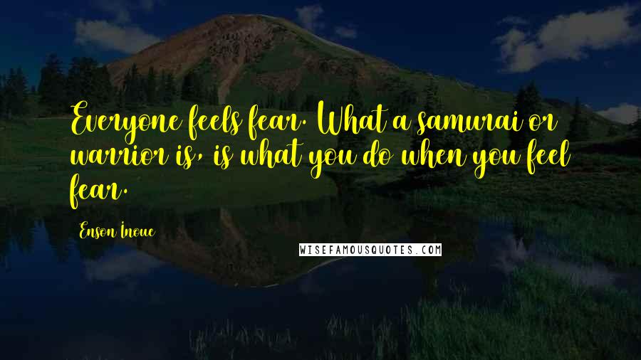 Enson Inoue Quotes: Everyone feels fear. What a samurai or warrior is, is what you do when you feel fear.