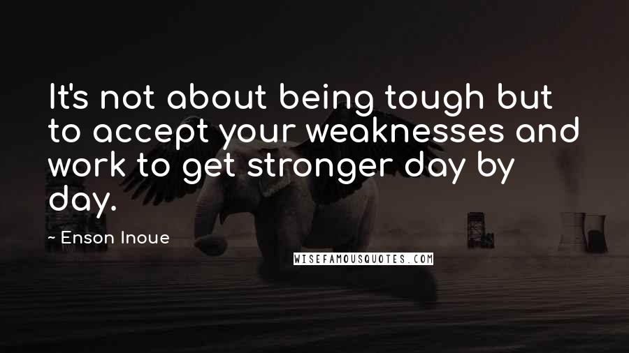 Enson Inoue Quotes: It's not about being tough but to accept your weaknesses and work to get stronger day by day.