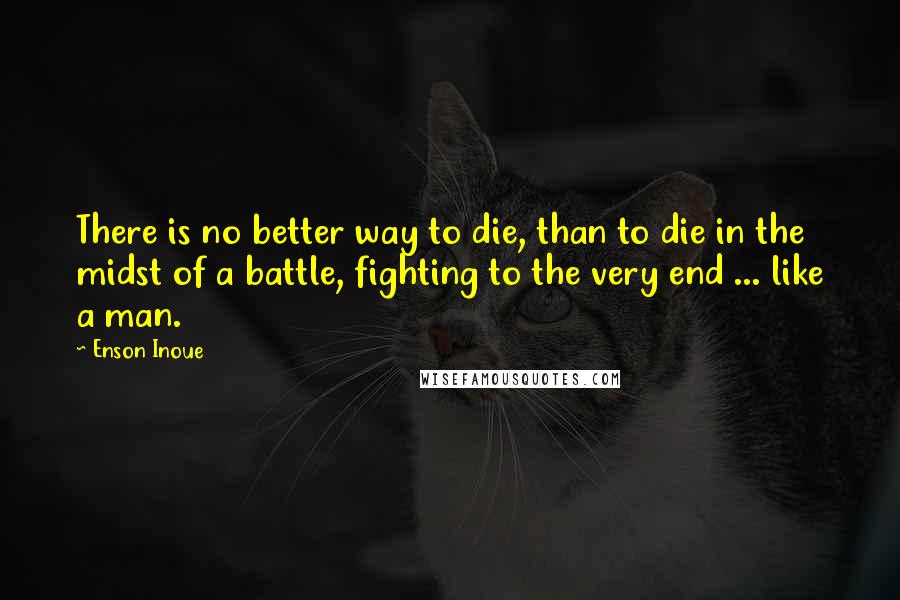Enson Inoue Quotes: There is no better way to die, than to die in the midst of a battle, fighting to the very end ... like a man.