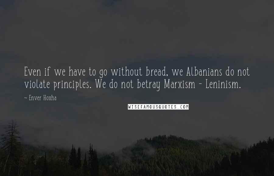 Enver Hoxha Quotes: Even if we have to go without bread, we Albanians do not violate principles. We do not betray Marxism - Leninism.