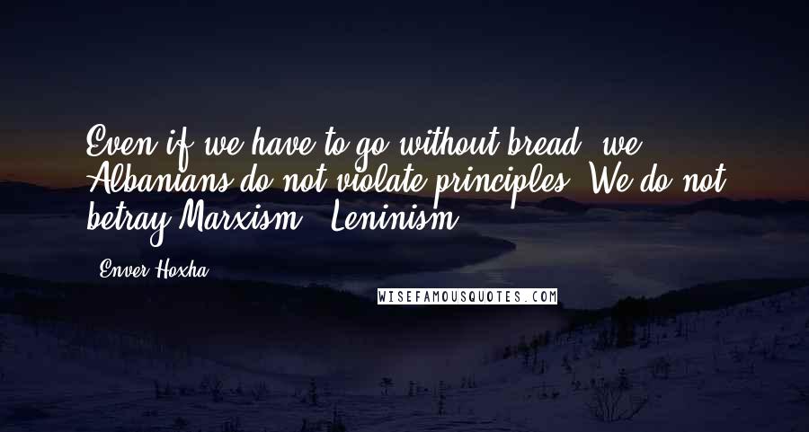 Enver Hoxha Quotes: Even if we have to go without bread, we Albanians do not violate principles. We do not betray Marxism - Leninism.