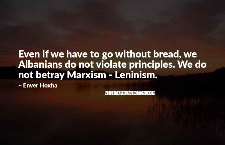 Enver Hoxha Quotes: Even if we have to go without bread, we Albanians do not violate principles. We do not betray Marxism - Leninism.