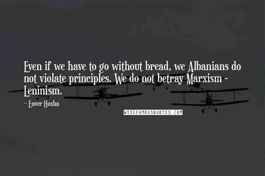 Enver Hoxha Quotes: Even if we have to go without bread, we Albanians do not violate principles. We do not betray Marxism - Leninism.