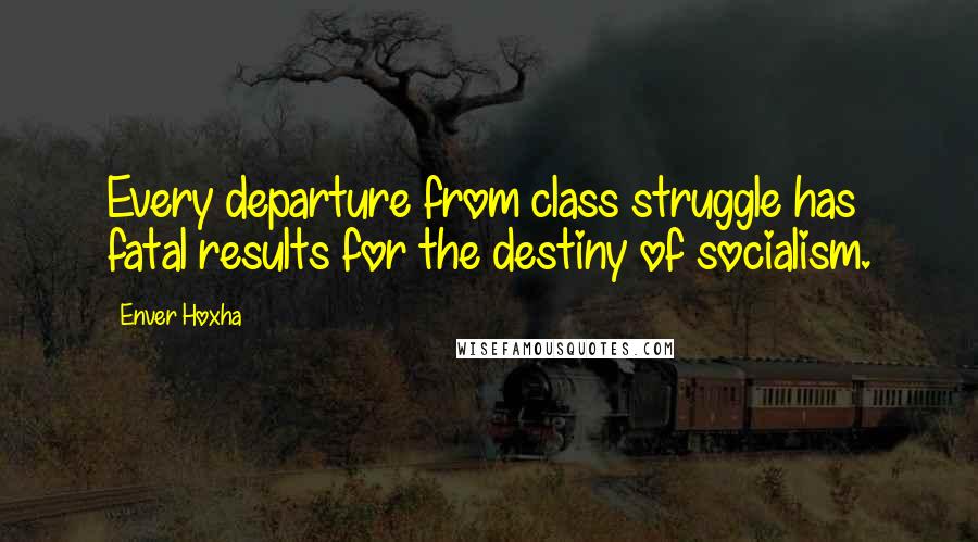 Enver Hoxha Quotes: Every departure from class struggle has fatal results for the destiny of socialism.