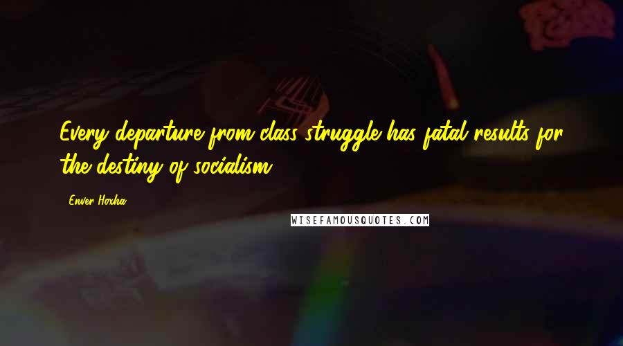 Enver Hoxha Quotes: Every departure from class struggle has fatal results for the destiny of socialism.