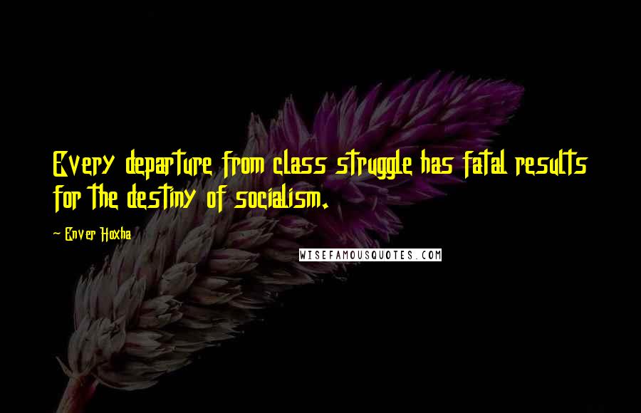 Enver Hoxha Quotes: Every departure from class struggle has fatal results for the destiny of socialism.