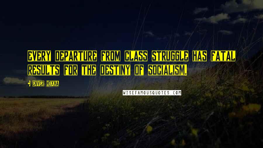 Enver Hoxha Quotes: Every departure from class struggle has fatal results for the destiny of socialism.