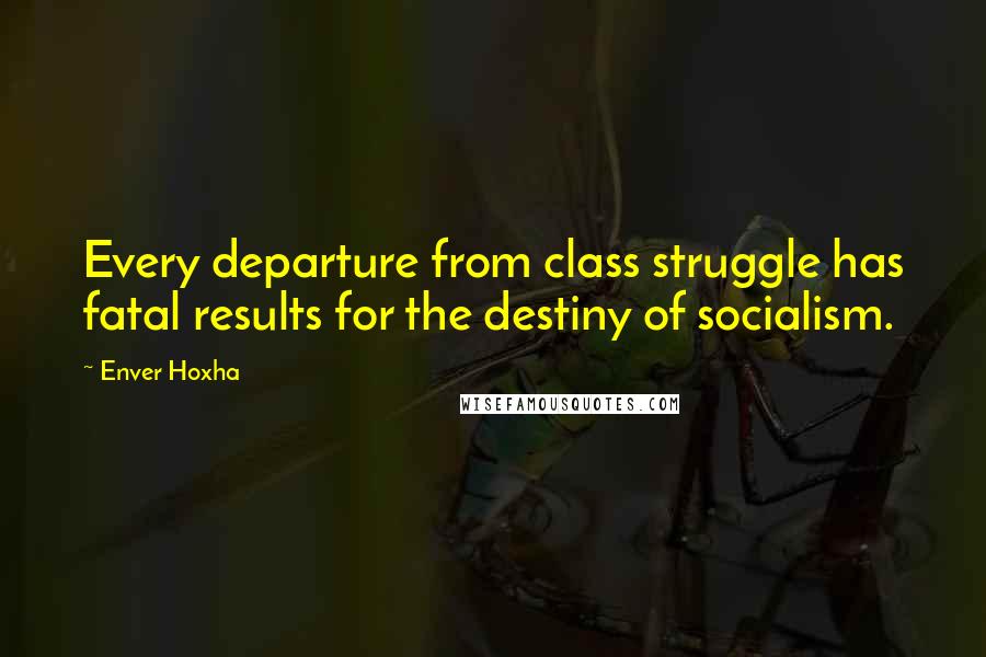 Enver Hoxha Quotes: Every departure from class struggle has fatal results for the destiny of socialism.