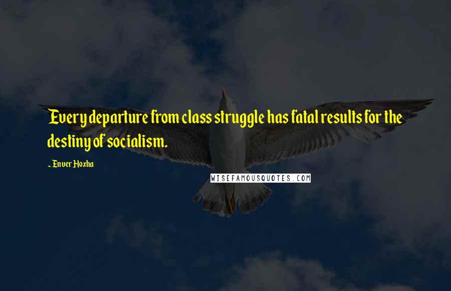 Enver Hoxha Quotes: Every departure from class struggle has fatal results for the destiny of socialism.