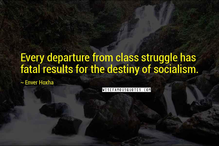 Enver Hoxha Quotes: Every departure from class struggle has fatal results for the destiny of socialism.