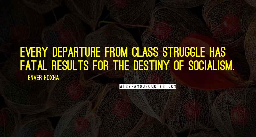Enver Hoxha Quotes: Every departure from class struggle has fatal results for the destiny of socialism.