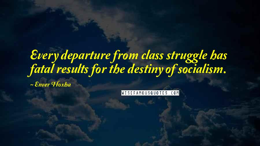 Enver Hoxha Quotes: Every departure from class struggle has fatal results for the destiny of socialism.