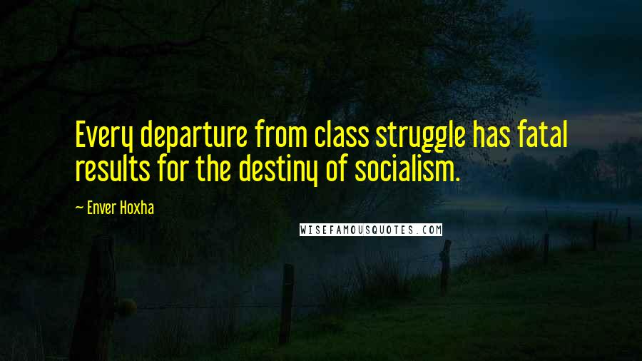 Enver Hoxha Quotes: Every departure from class struggle has fatal results for the destiny of socialism.