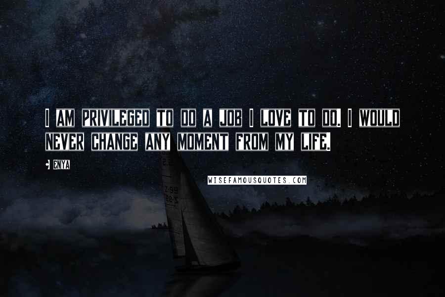 Enya Quotes: I am privileged to do a job I love to do. I would never change any moment from my life.