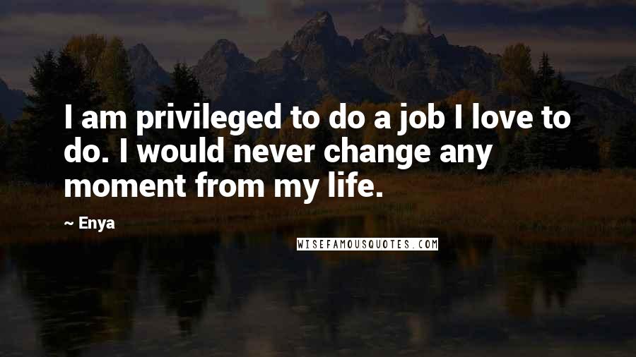 Enya Quotes: I am privileged to do a job I love to do. I would never change any moment from my life.