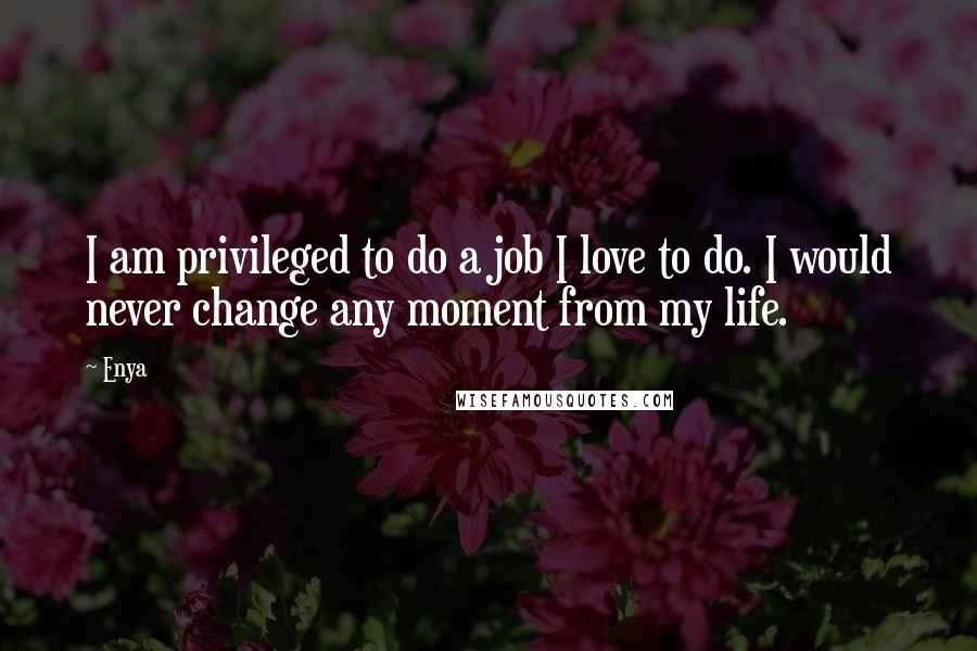 Enya Quotes: I am privileged to do a job I love to do. I would never change any moment from my life.