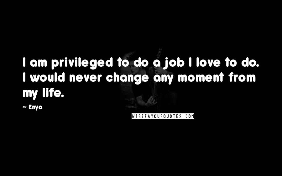 Enya Quotes: I am privileged to do a job I love to do. I would never change any moment from my life.