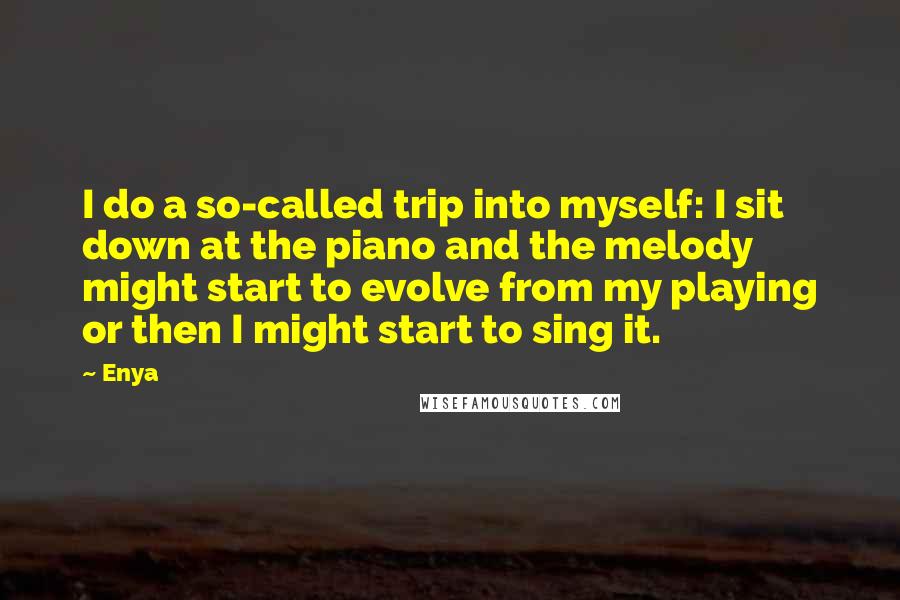 Enya Quotes: I do a so-called trip into myself: I sit down at the piano and the melody might start to evolve from my playing or then I might start to sing it.