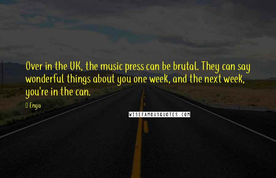 Enya Quotes: Over in the UK, the music press can be brutal. They can say wonderful things about you one week, and the next week, you're in the can.