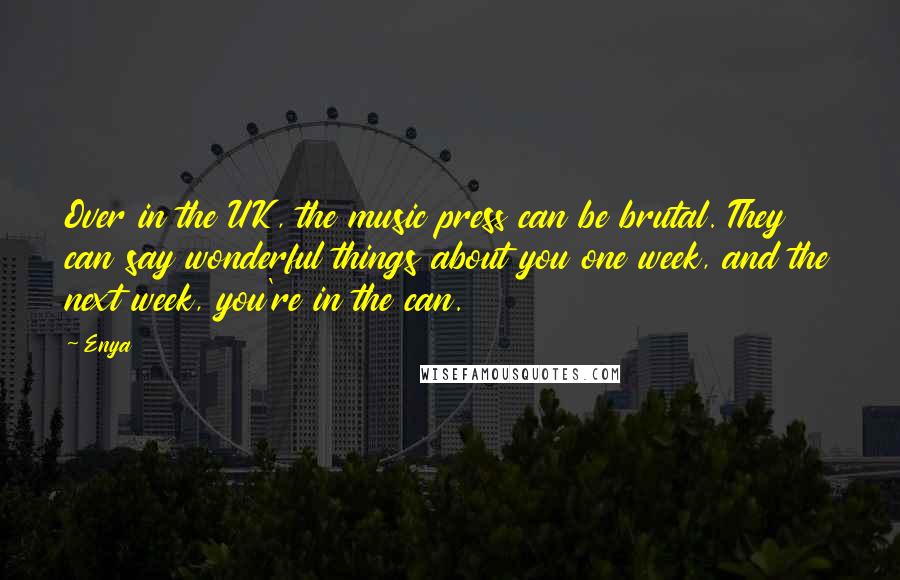 Enya Quotes: Over in the UK, the music press can be brutal. They can say wonderful things about you one week, and the next week, you're in the can.