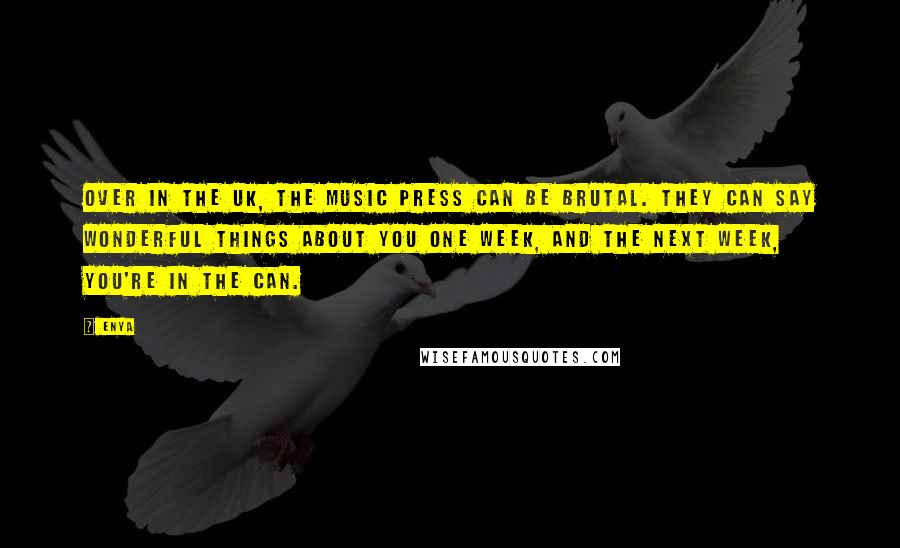 Enya Quotes: Over in the UK, the music press can be brutal. They can say wonderful things about you one week, and the next week, you're in the can.