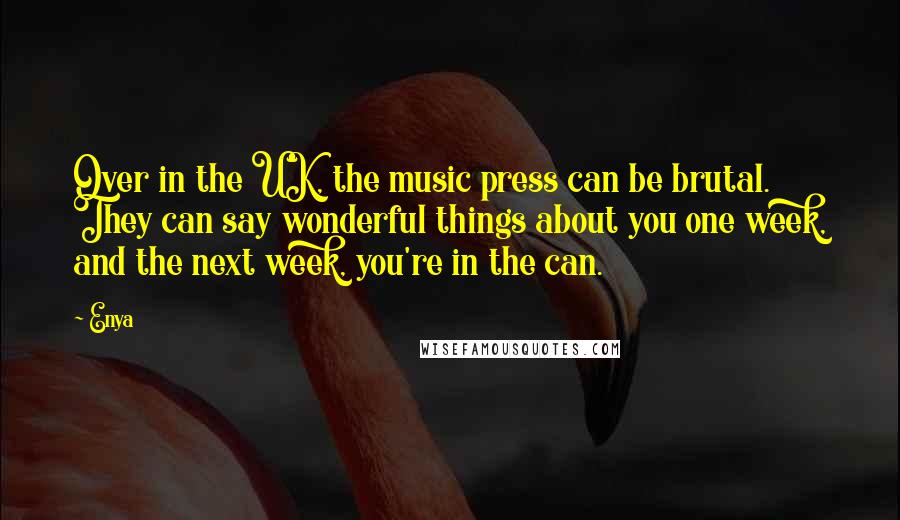 Enya Quotes: Over in the UK, the music press can be brutal. They can say wonderful things about you one week, and the next week, you're in the can.