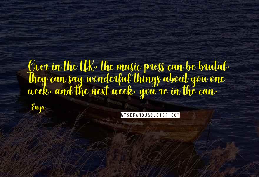 Enya Quotes: Over in the UK, the music press can be brutal. They can say wonderful things about you one week, and the next week, you're in the can.