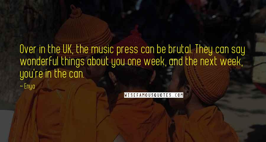 Enya Quotes: Over in the UK, the music press can be brutal. They can say wonderful things about you one week, and the next week, you're in the can.