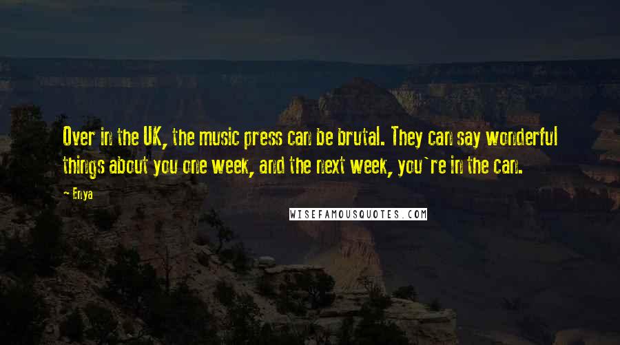 Enya Quotes: Over in the UK, the music press can be brutal. They can say wonderful things about you one week, and the next week, you're in the can.
