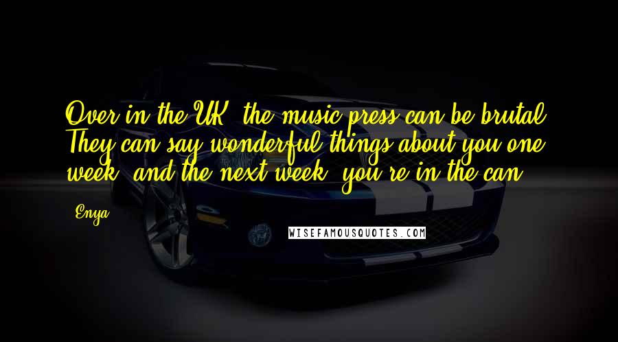 Enya Quotes: Over in the UK, the music press can be brutal. They can say wonderful things about you one week, and the next week, you're in the can.