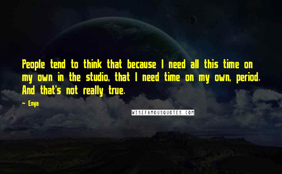 Enya Quotes: People tend to think that because I need all this time on my own in the studio, that I need time on my own, period. And that's not really true.