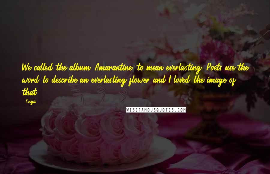 Enya Quotes: We called the album 'Amarantine' to mean everlasting. Poets use the word to describe an everlasting flower and I loved the image of that.