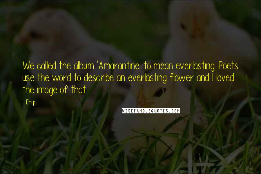 Enya Quotes: We called the album 'Amarantine' to mean everlasting. Poets use the word to describe an everlasting flower and I loved the image of that.