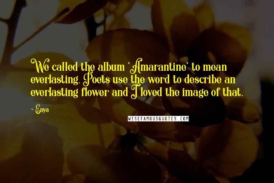 Enya Quotes: We called the album 'Amarantine' to mean everlasting. Poets use the word to describe an everlasting flower and I loved the image of that.