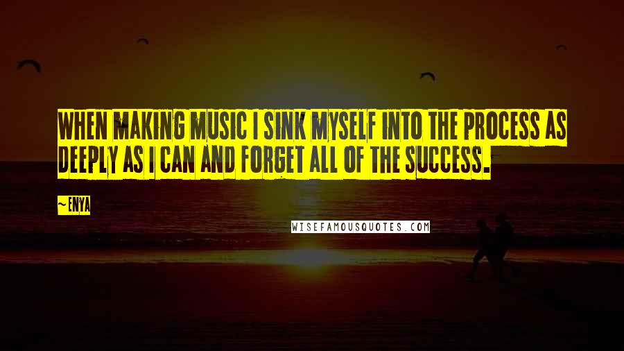 Enya Quotes: When making music I sink myself into the process as deeply as I can and forget all of the success.