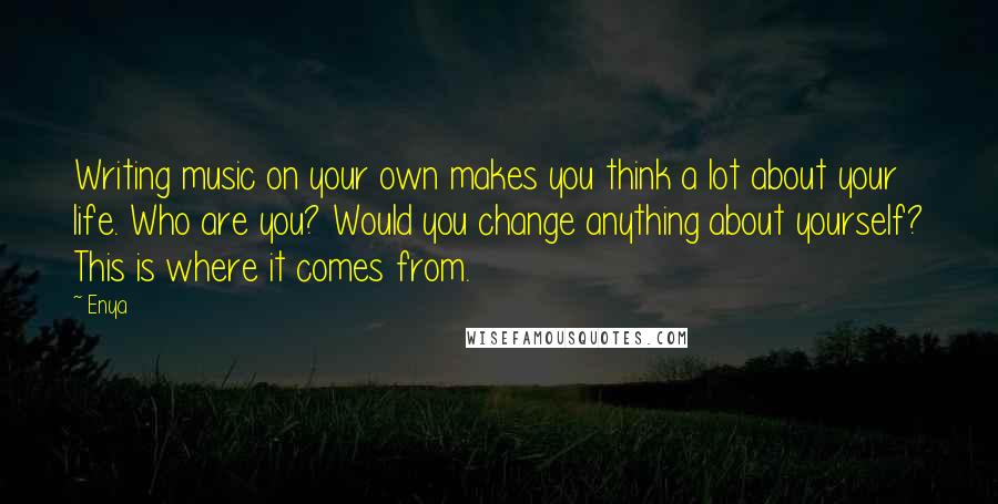 Enya Quotes: Writing music on your own makes you think a lot about your life. Who are you? Would you change anything about yourself? This is where it comes from.