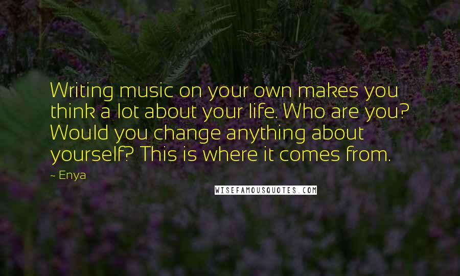 Enya Quotes: Writing music on your own makes you think a lot about your life. Who are you? Would you change anything about yourself? This is where it comes from.